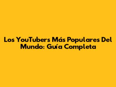 Los YouTubers Más Populares Del Mundo: Guía Completa