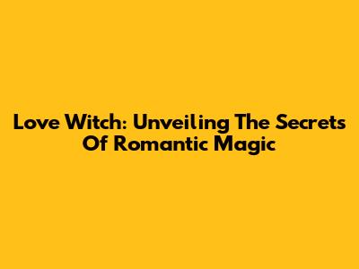 Love Witch: Unveiling The Secrets Of Romantic Magic