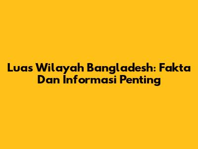 Luas Wilayah Bangladesh: Fakta Dan Informasi Penting