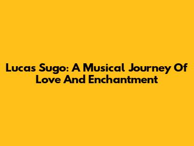 Lucas Sugo: A Musical Journey Of Love And Enchantment