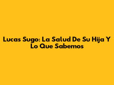 Lucas Sugo: La Salud De Su Hija Y Lo Que Sabemos
