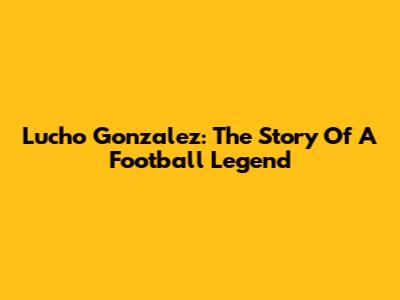 Lucho Gonzalez: The Story Of A Football Legend