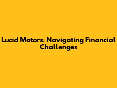 Lucid Motors: Navigating Financial Challenges