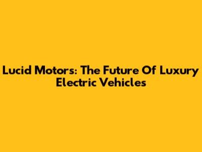 Lucid Motors: The Future Of Luxury Electric Vehicles