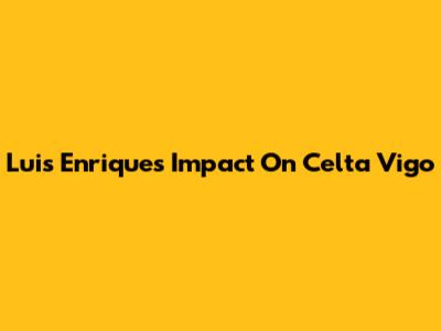 Luis Enrique's Impact On Celta Vigo