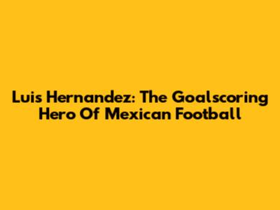 Luis Hernandez: The Goalscoring Hero Of Mexican Football