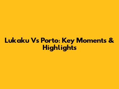Lukaku Vs Porto: Key Moments & Highlights