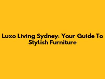 Luxo Living Sydney: Your Guide To Stylish Furniture