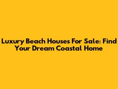 Luxury Beach Houses For Sale: Find Your Dream Coastal Home