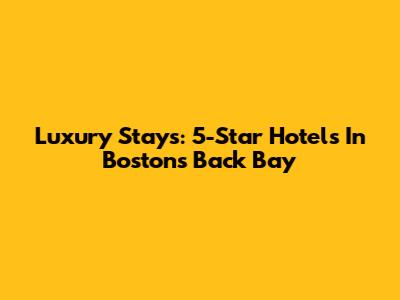 Luxury Stays: 5-Star Hotels In Boston's Back Bay