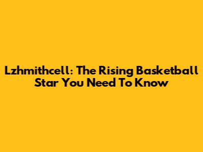 Lzhmithcell: The Rising Basketball Star You Need To Know