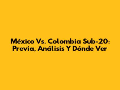 México Vs. Colombia Sub-20: Previa, Análisis Y Dónde Ver