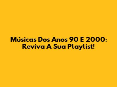 Músicas Dos Anos 90 E 2000: Reviva A Sua Playlist!