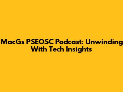MacG's PSEOSC Podcast: Unwinding With Tech Insights