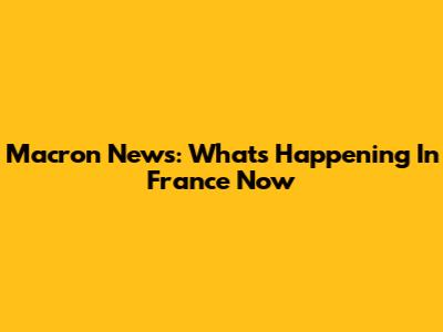 Macron News: What's Happening In France Now