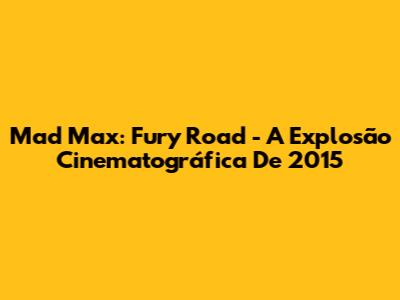 Mad Max: Fury Road - A Explosão Cinematográfica De 2015