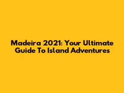 Madeira 2021: Your Ultimate Guide To Island Adventures