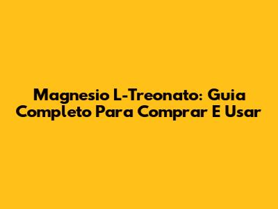 Magnesio L-Treonato: Guia Completo Para Comprar E Usar
