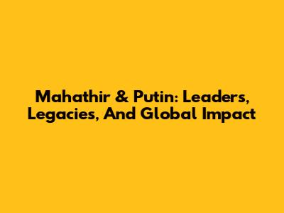 Mahathir & Putin: Leaders, Legacies, And Global Impact