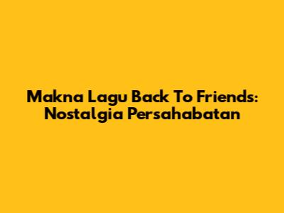Makna Lagu Back To Friends: Nostalgia Persahabatan