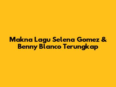 Makna Lagu Selena Gomez & Benny Blanco Terungkap