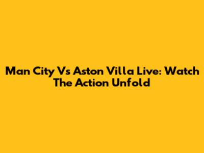 Man City Vs Aston Villa Live: Watch The Action Unfold