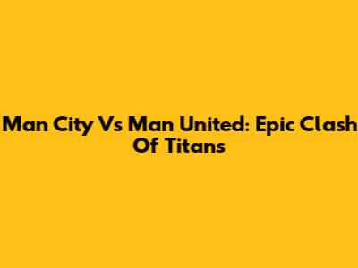 Man City Vs Man United: Epic Clash Of Titans