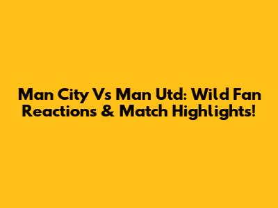 Man City Vs Man Utd: Wild Fan Reactions & Match Highlights!