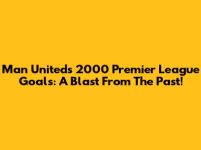 Man United's 2000 Premier League Goals: A Blast From The Past!