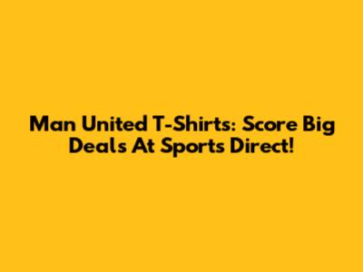 Man United T-Shirts: Score Big Deals At Sports Direct!