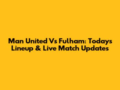 Man United Vs Fulham: Today's Lineup & Live Match Updates