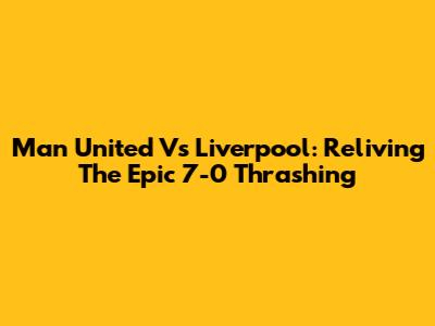 Man United Vs Liverpool: Reliving The Epic 7-0 Thrashing