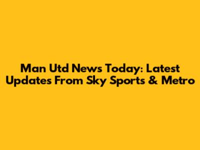 Man Utd News Today: Latest Updates From Sky Sports & Metro