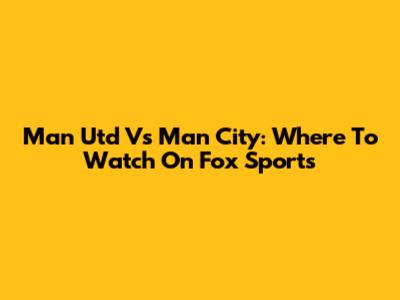 Man Utd Vs Man City: Where To Watch On Fox Sports