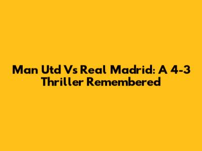 Man Utd Vs Real Madrid: A 4-3 Thriller Remembered