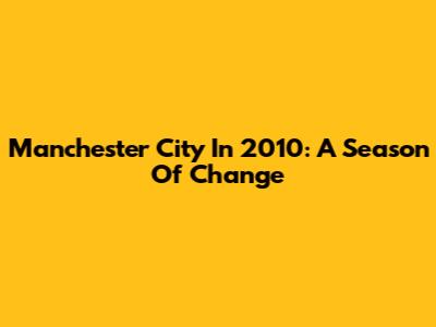 Manchester City In 2010: A Season Of Change