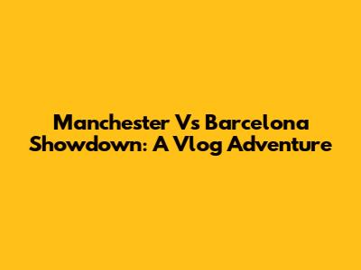 Manchester Vs Barcelona Showdown: A Vlog Adventure