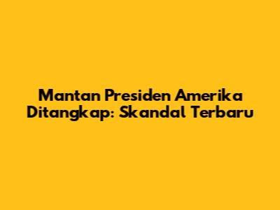 Mantan Presiden Amerika Ditangkap: Skandal Terbaru