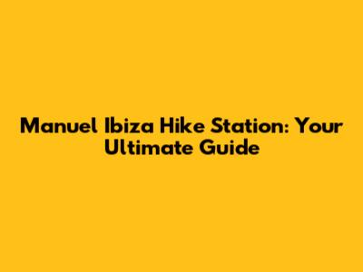 Manuel Ibiza Hike Station: Your Ultimate Guide