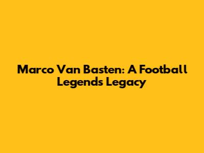 Marco Van Basten: A Football Legend's Legacy