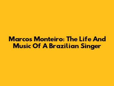 Marcos Monteiro: The Life And Music Of A Brazilian Singer