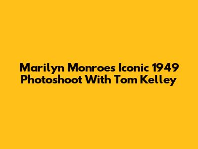 Marilyn Monroe's Iconic 1949 Photoshoot With Tom Kelley