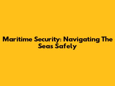 Maritime Security: Navigating The Seas Safely