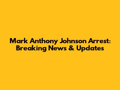 Mark Anthony Johnson Arrest: Breaking News & Updates
