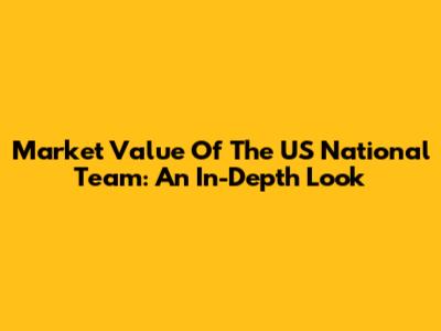 Market Value Of The US National Team: An In-Depth Look