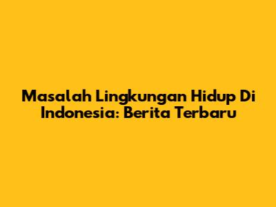 Masalah Lingkungan Hidup Di Indonesia: Berita Terbaru