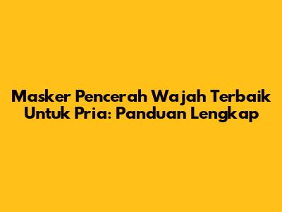 Masker Pencerah Wajah Terbaik Untuk Pria: Panduan Lengkap