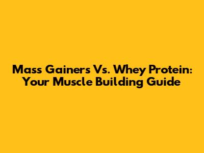 Mass Gainers Vs. Whey Protein: Your Muscle Building Guide