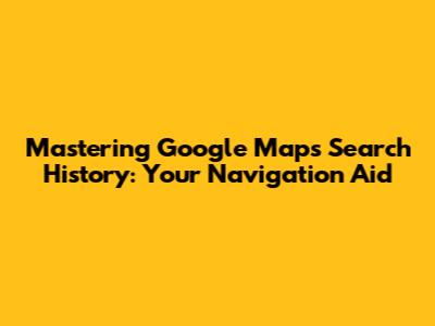 Mastering Google Maps Search History: Your Navigation Aid