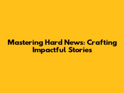 Mastering Hard News: Crafting Impactful Stories